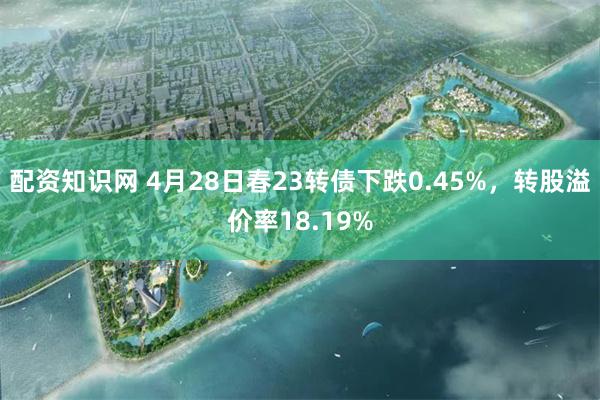 配资知识网 4月28日春23转债下跌0.45%，转股溢价率18.19%