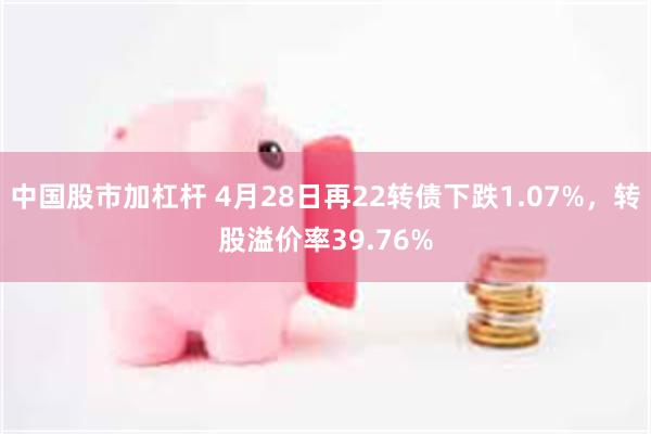 中国股市加杠杆 4月28日再22转债下跌1.07%，转股溢价率39.76%
