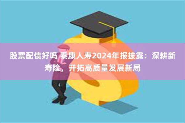 股票配债好吗 泰康人寿2024年报披露：深耕新寿险，开拓高质量发展新局