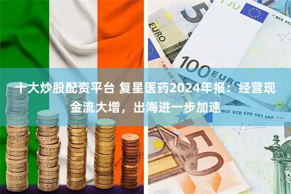 十大炒股配资平台 复星医药2024年报：经营现金流大增，出海进一步加速