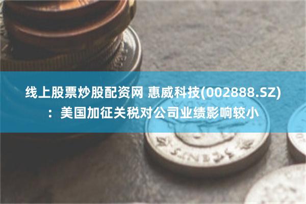 线上股票炒股配资网 惠威科技(002888.SZ)：美国加征关税对公司业绩影响较小