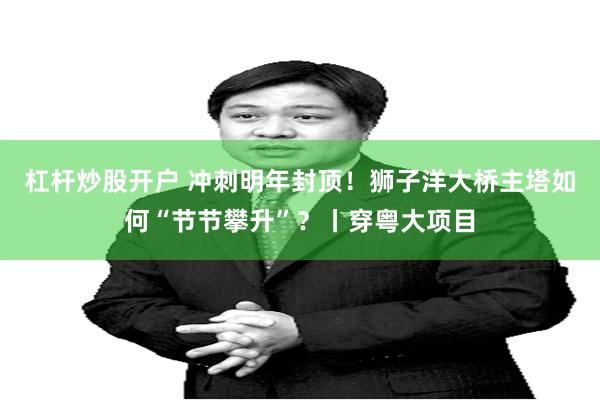 杠杆炒股开户 冲刺明年封顶！狮子洋大桥主塔如何“节节攀升”？丨穿粤大项目