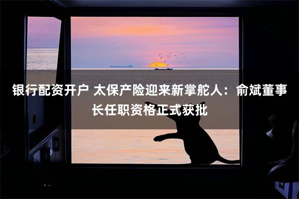银行配资开户 太保产险迎来新掌舵人：俞斌董事长任职资格正式获批