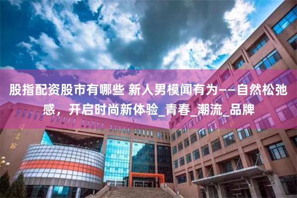股指配资股市有哪些 新人男模闻有为——自然松弛感，开启时尚新体验_青春_潮流_品牌