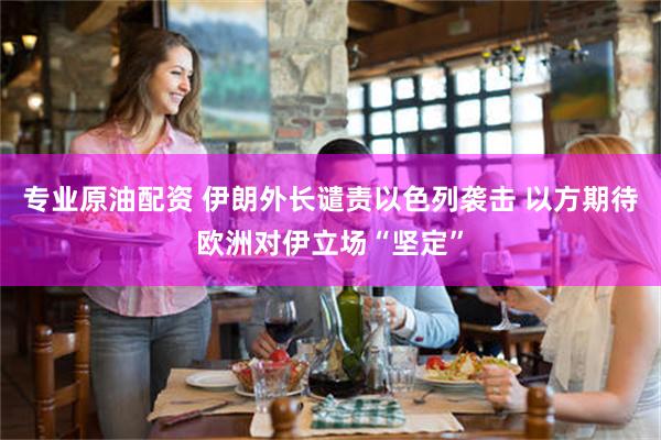 专业原油配资 伊朗外长谴责以色列袭击 以方期待欧洲对伊立场“坚定”