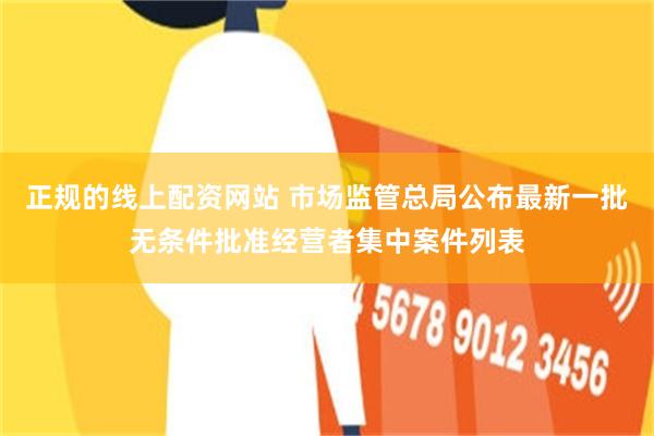 正规的线上配资网站 市场监管总局公布最新一批无条件批准经营者集中案件列表