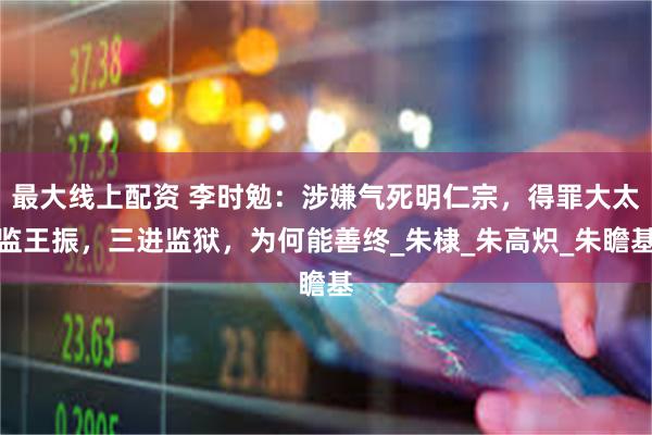 最大线上配资 李时勉：涉嫌气死明仁宗，得罪大太监王振，三进监狱，为何能善终_朱棣_朱高炽_朱瞻基