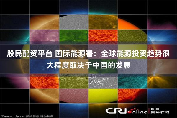 股民配资平台 国际能源署：全球能源投资趋势很大程度取决于中国的发展