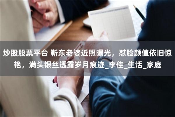 炒股股票平台 靳东老婆近照曝光，怼脸颜值依旧惊艳，满头银丝透露岁月痕迹_李佳_生活_家庭