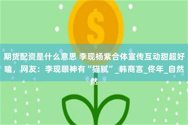 期货配资是什么意思 李现杨紫合体宣传互动甜超好嗑，网友：李现眼神有“猫腻”_韩商言_佟年_自然