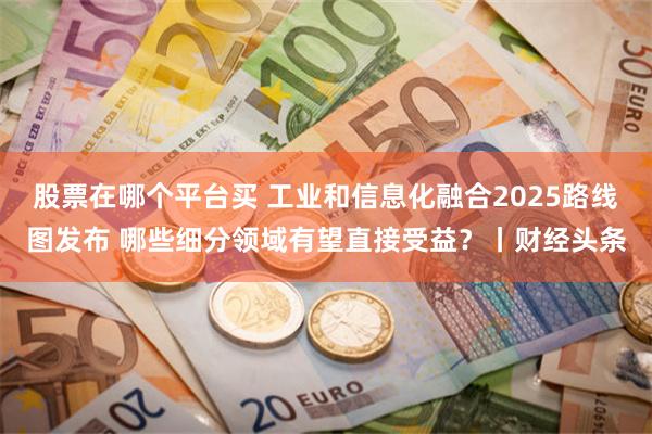 股票在哪个平台买 工业和信息化融合2025路线图发布 哪些细分领域有望直接受益?丨财经头条
