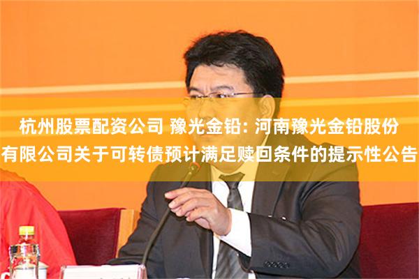 杭州股票配资公司 豫光金铅: 河南豫光金铅股份有限公司关于可转债预计满足赎回条件的提示性公告
