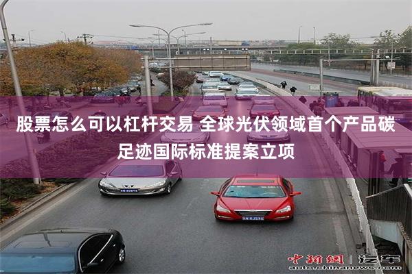 股票怎么可以杠杆交易 全球光伏领域首个产品碳足迹国际标准提案立项