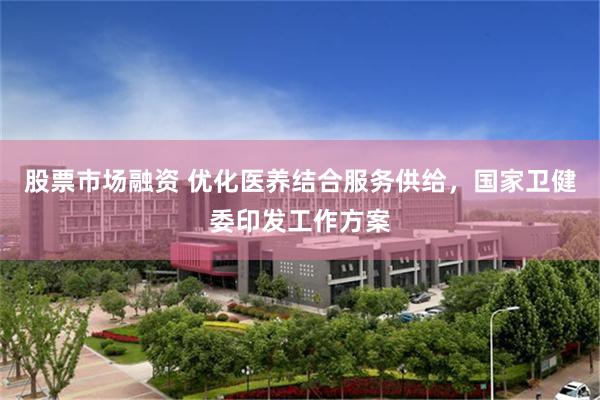 股票市场融资 优化医养结合服务供给，国家卫健委印发工作方案