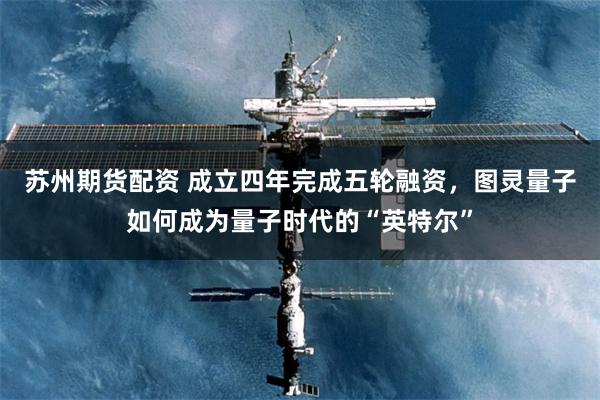 苏州期货配资 成立四年完成五轮融资，图灵量子如何成为量子时代的“英特尔”