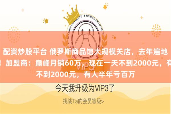 配资炒股平台 俄罗斯商品馆大规模关店，去年遍地开店生意火爆！加盟商：巅峰月销60万，现在一天不到2000元，有人半年亏百万