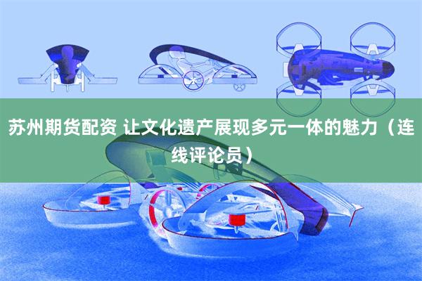 苏州期货配资 让文化遗产展现多元一体的魅力（连线评论员）