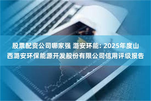 股票配资公司哪家强 潞安环能: 2025年度山西潞安环保能源开发股份有限公司信用评级报告