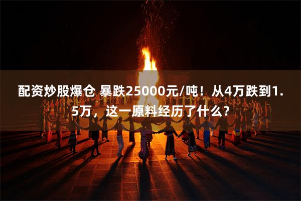 配资炒股爆仓 暴跌25000元/吨！从4万跌到1.5万，这一原料经历了什么？