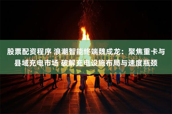股票配资程序 浪潮智能终端魏成龙：聚焦重卡与县域充电市场 破解充电设施布局与速度瓶颈