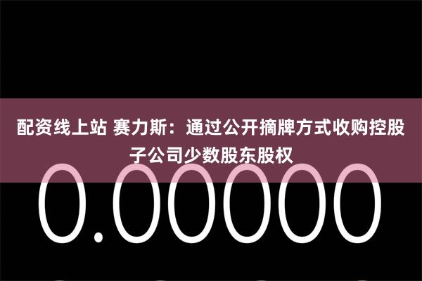 配资线上站 赛力斯：通过公开摘牌方式收购控股子公司少数股东股权