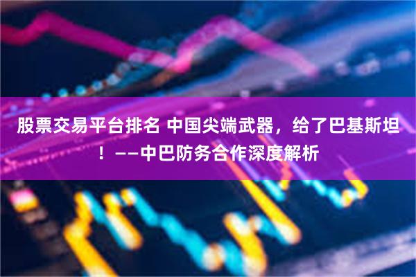 股票交易平台排名 中国尖端武器，给了巴基斯坦！——中巴防务合作深度解析