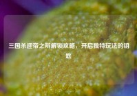 三国杀迎帝之辩解锁攻略，开启独特玩法的钥匙