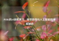 PUBG的AI训练演习，探寻游戏与人工智能的深度融合