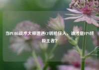 当PUBG战术大师遭遇CF钢枪狂人，谁才是FPS终极王者？