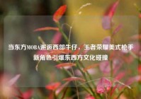 当东方MOBA邂逅西部牛仔，王者荣耀美式 *** 新角色引爆东西方文化碰撞