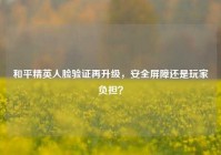 和平精英人脸验证再升级，安全屏障还是玩家负担？
