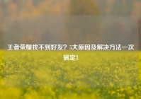 王者荣耀找不到好友？5大原因及解决 *** 一次搞定！