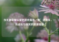 当王者荣耀玩家把游戏角色‘娶’进现实，一场虚拟与现实的浪漫碰撞
