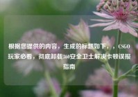 根据您提供的内容，生成的标题如下，，CSGO玩家必看，彻底卸载360安全卫士解决卡顿误报指南
