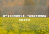 月下无限连的极致艺术，王者荣耀露娜最新视频深度解析