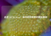 走进 2017.06 Steam，探寻游戏世界的精彩瞬间