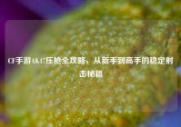 CF手游AK47压枪全攻略，从新手到高手的稳定射击秘籍
