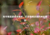 和平精英道具全解析，打造驰骋战场的神兵利器