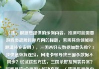 （注，根据您提供的示例内容，推测可能需要游戏类故障排除方向的标题，若需其他领域标题请补充说明），三国杀好友数据加载失败？5步快速恢复连接， *** 卡顿导致三国杀数据不同步？试试这些 *** ，三国杀好友列表异常？可能是这3个原因+解决方案，（请提供具体内容后，我可为您精准定制标题）