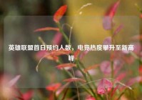 英雄联盟首日预约人数，电竞热度攀升至新高峰