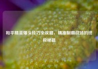 和平精英爆头技巧全攻略，精准制霸战场的终极秘籍