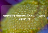 免费获取和平精英服装的五大 *** ，不花钱也能穿出个性！