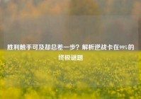 胜利触手可及却总差一步？解析逆战卡在99%的终极谜题