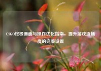 CSGO终极画面与操作优化指南，提升游戏流畅度的完美设置