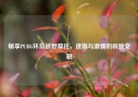 畅享PUBG环岛越野摩托，速度与***的极致交融