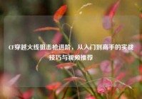 CF穿越火线狙击枪进阶，从入门到高手的实战技巧与视频推荐