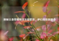 探秘王者荣耀精灵乐园套装，梦幻竞技新融合