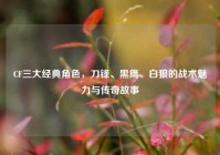 CF三大经典角色，刀锋、黑鹰、白狼的战术魅力与传奇故事