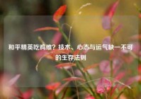和平精英吃鸡难？技术、心态与运气缺一不可的生存法则