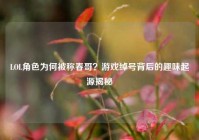 LOL角色为何被称春哥？游戏绰号背后的趣味起源揭秘